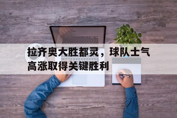 关于拉齐奥大胜都灵，球队士气高涨取得关键胜利的信息