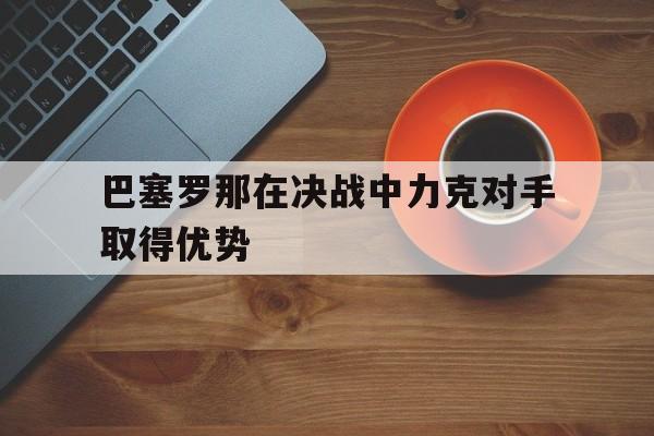 巴塞罗那在决战中力克对手取得优势的简单介绍