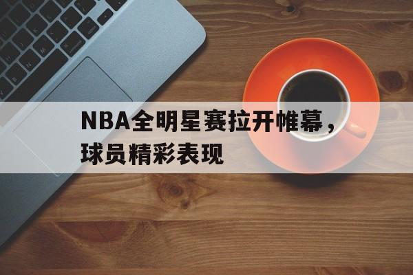 NBA全明星赛拉开帷幕，球员精彩表现