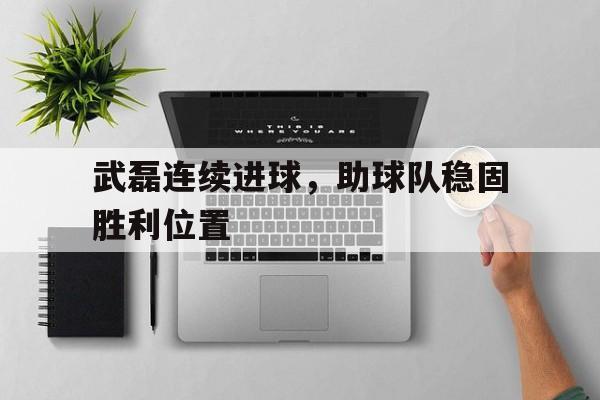 关于武磊连续进球，助球队稳固胜利位置的信息