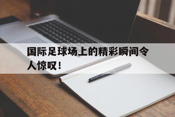 国际足球场上的精彩瞬间令人惊叹！