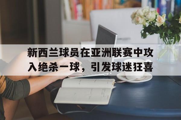 包含新西兰球员在亚洲联赛中攻入绝杀一球，引发球迷狂喜的词条