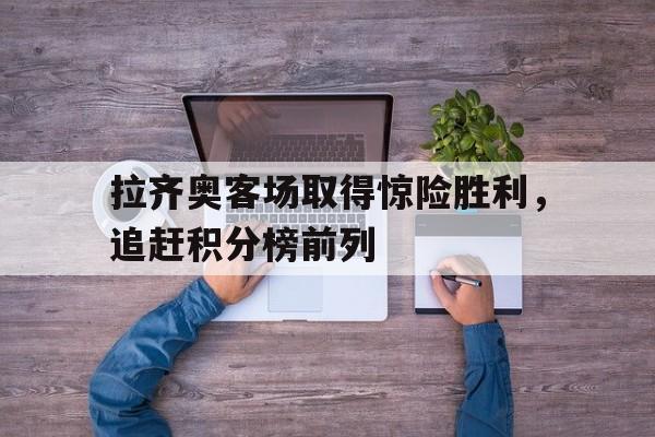 包含拉齐奥客场取得惊险胜利，追赶积分榜前列的词条