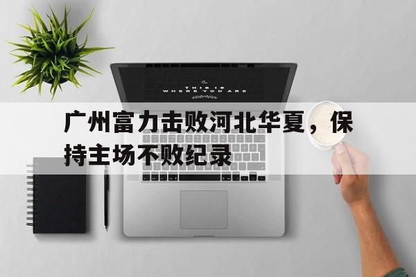 包含广州富力击败河北华夏，保持主场不败纪录的词条