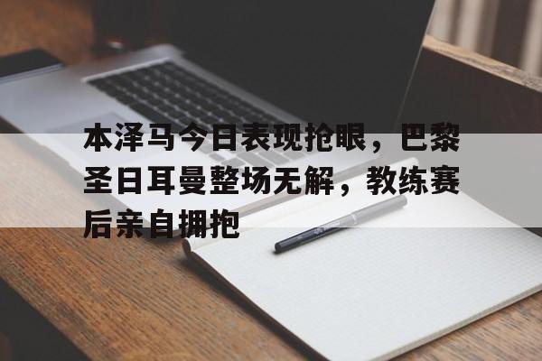 本泽马今日表现抢眼，巴黎圣日耳曼整场无解，教练赛后亲自拥抱