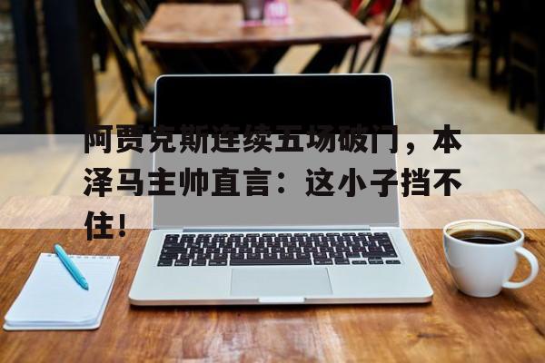 阿贾克斯连续五场破门，本泽马主帅直言：这小子挡不住！阿贾克斯04皇马
